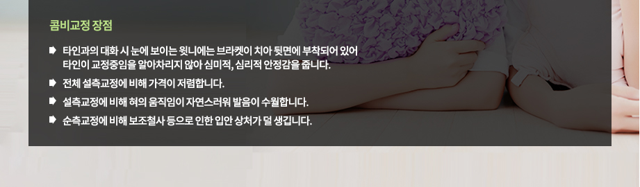 콤비교정 장점
-타인과의 대화 시 눈에 보이는 윗니에는 브라켓이 치아 뒷면에 부착되어 있어 타인이 교정중임을 알아차리지 않아 심미적, 심리적 안정감을 줍니다.
-전체 설측교정에 비해 가격이 저렴합니다.
-설측교정에 비해 혀의 움직임이 자연스러워 발음이 수월합니다.
-순측교정에 비해 보조철사 등으로 인한 입안 상처가 덜 생깁니다.

